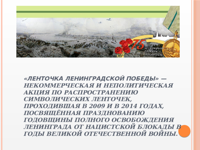 «Ленточка Ленинградской Победы» — некоммерческая и неполитическая акция по распространению символических ленточек, проходившая в 2009 и в 2014 годах, посвящённая празднованию годовщины полного освобождения Ленинграда от нацистской блокады в годы Великой Отечественной войны. 