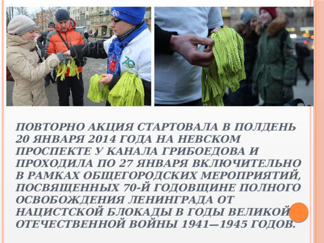 Повторно акция стартовала в полдень 20 января 2014 года на Невском проспекте у канала Грибоедова и проходила по 27 января включительно в рамках общегородских мероприятий, посвященных 70-й годовщине полного освобождения Ленинграда от нацистской блокады в годы Великой Отечественной войны 1941—1945 годов. 