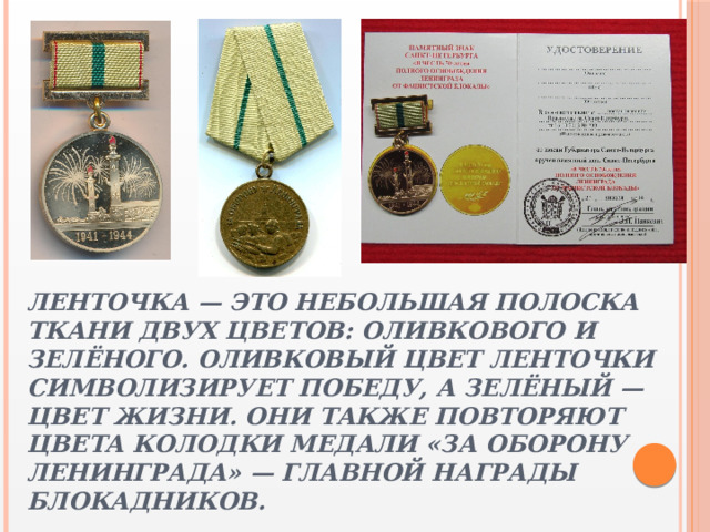 Ленточка — это небольшая полоска ткани двух цветов: оливкового и зелёного. Оливковый цвет ленточки символизирует Победу, а зелёный — цвет жизни. Они также повторяют цвета колодки медали «За оборону Ленинграда» — главной награды блокадников. 