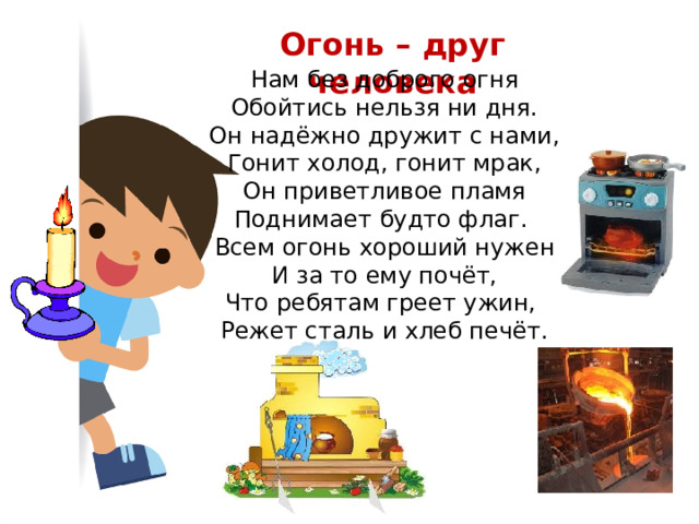 Огонь – друг человека Нам без доброго огня  Обойтись нельзя ни дня.  Он надёжно дружит с нами,  Гонит холод, гонит мрак,  Он приветливое пламя  Поднимает будто флаг. Всем огонь хороший нужен  И за то ему почёт,  Что ребятам греет ужин,  Режет сталь и хлеб печёт. 