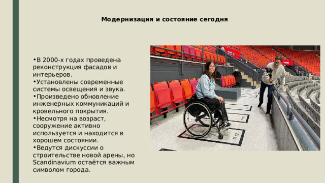 Модернизация и состояние сегодня В 2000-х годах проведена реконструкция фасадов и интерьеров. Установлены современные системы освещения и звука. Произведено обновление инженерных коммуникаций и кровельного покрытия. Несмотря на возраст, сооружение активно используется и находится в хорошем состоянии. Ведутся дискуссии о строительстве новой арены, но Scandinavium остаётся важным символом города. 