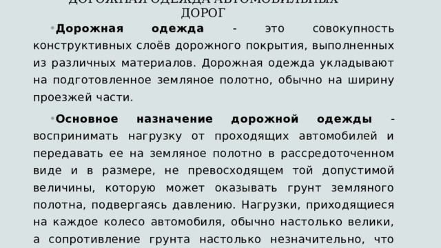 ДОРОЖНАЯ ОДЕЖДА АВТОМОБИЛЬНЫХ ДОРОГ   Дорожная одежда - это совокупность конструктивных слоёв дорожного покрытия, выполненных из различных материалов. Дорожная одежда укладывают на подготовленное земляное полотно, обычно на ширину проезжей части. Основное назначение дорожной одежды - воспринимать нагрузку от проходящих автомобилей и передавать ее на земляное полотно в рассредоточенном виде и в размере, не превосходящем той допустимой величины, которую может оказывать грунт земляного полотна, подвергаясь давлению. Нагрузки, приходящиеся на каждое колесо автомобиля, обычно настолько велики, а сопротивление грунта настолько незначительно, что площадь восприятия земляным полотном нагрузки от колеса автомобиля нормально должна была бы выражаться в сотнях квадратных сантиметров. 