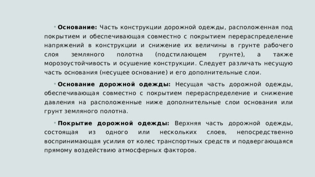 Основание: Часть конструкции дорожной одежды, расположенная под покрытием и обеспечивающая совместно с покрытием перераспределение напряжений в конструкции и снижение их величины в грунте рабочего слоя земляного полотна (подстилающем грунте), а также морозоустойчивость и осушение конструкции. Следует различать несущую часть основания (несущее основание) и его дополнительные слои. Основание дорожной одежды: Несущая часть дорожной одежды, обеспечивающая совместно с покрытием перераспределение и снижение давления на расположенные ниже дополнительные слои основания или грунт земляного полотна. Покрытие дорожной одежды: Верхняя часть дорожной одежды, состоящая из одного или нескольких слоев, непосредственно воспринимающая усилия от колес транспортных средств и подвергающаяся прямому воздействию атмосферных факторов. 