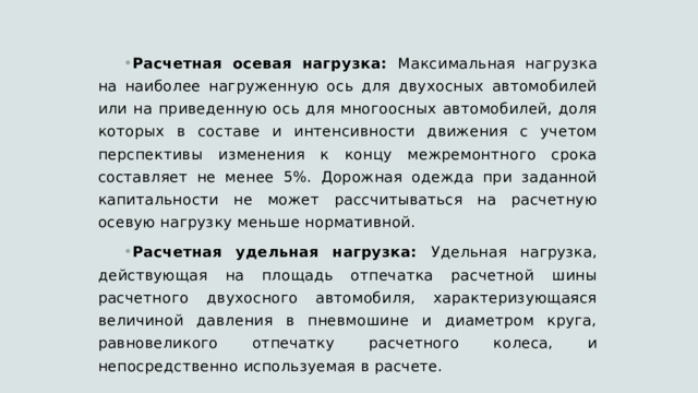 Расчетная осевая нагрузка: Максимальная нагрузка на наиболее нагруженную ось для двухосных автомобилей или на приведенную ось для многоосных автомобилей, доля которых в составе и интенсивности движения с учетом перспективы изменения к концу межремонтного срока составляет не менее 5%. Дорожная одежда при заданной капитальности не может рассчитываться на расчетную осевую нагрузку меньше нормативной. Расчетная удельная нагрузка: Удельная нагрузка, действующая на площадь отпечатка расчетной шины расчетного двухосного автомобиля, характеризующаяся величиной давления в пневмошине и диаметром круга, равновеликого отпечатку расчетного колеса, и непосредственно используемая в расчете. 