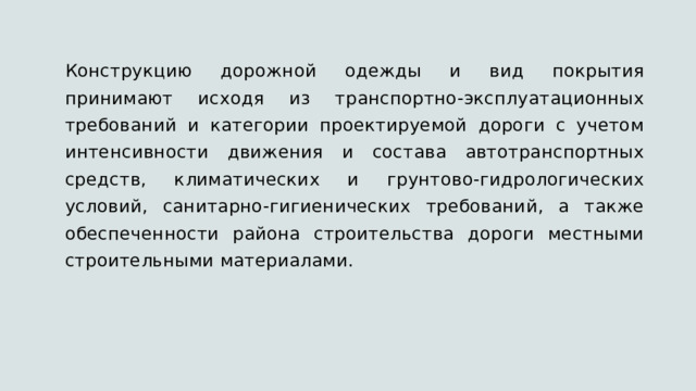 Конструкцию дорожной одежды и вид покрытия принимают исходя из транспортно-эксплуатационных требований и категории проектируемой дороги с учетом интенсивности движения и состава автотранспортных средств, климатических и грунтово-гидрологических условий, санитарно-гигиенических требований, а также обеспеченности района строительства дороги местными строительными материалами. 