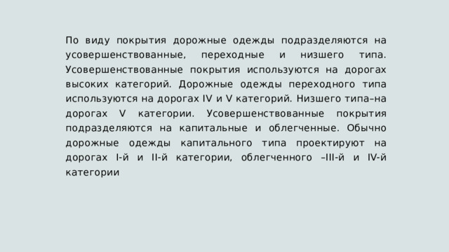 По виду покрытия дорожные одежды подразделяются на усовершенствованные, переходные и низшего типа. Усовершенствованные покрытия используются на дорогах высоких категорий. Дорожные одежды переходного типа используются на дорогах IV и V категорий. Низшего типа–на дорогах V категории. Усовершенствованные покрытия подразделяются на капитальные и облегченные. Обычно дорожные одежды капитального типа проектируют на дорогах I-й и II-й категории, облегченного –III-й и IV-й категории 