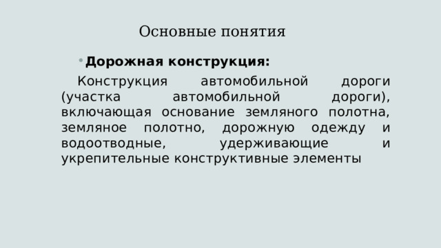 Основные понятия   Дорожная конструкция: Конструкция автомобильной дороги (участка автомобильной дороги), включающая основание земляного полотна, земляное полотно, дорожную одежду и водоотводные, удерживающие и укрепительные конструктивные элементы 