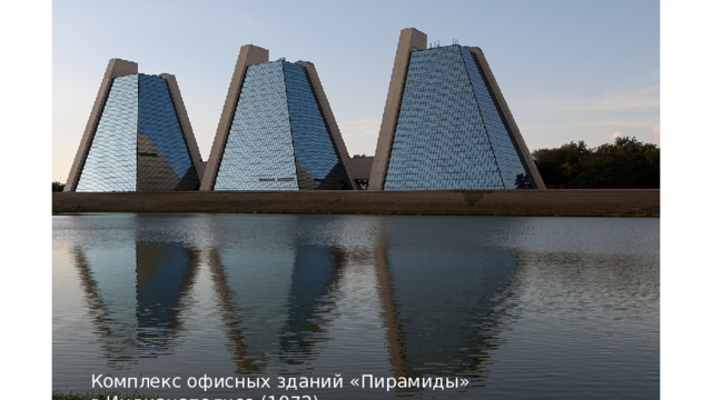 Комплекс офисных зданий «Пирамиды» в Индианаполисе (1972) это три 11-этажных офисных здания пирамидальной формы, которые являются частью коммерческой застройки в районе Колледж-Парк в Индианаполисе, Индиана, США. Каждая башня состоит из двух стен из железобетона, из которых беспрепятственно выступают офисные этажи. Эти бетонные стены обеспечивают опору для полов, а также служат Г-образными сервисными центрами, содержащими лифты, лестничные клетки и механические системы. Две другие стены покрыты синим наружным стеклом, и каждое здание соединено с другими подземными и надземными переходами. В каждой пирамиде есть три кабельных пассажирских лифта. Здания были описаны как 