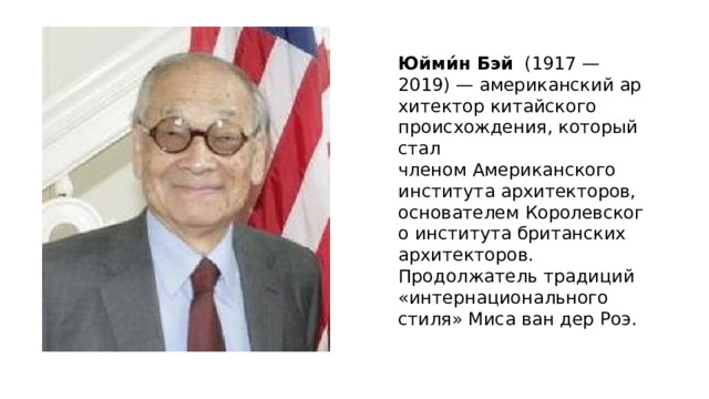 Юйми́н Бэй   (1917 —2019) — американский архитектор китайского происхождения, который стал членом Американского института архитекторов, основателем Королевского института британских архитекторов. Продолжатель традиций «интернационального стиля» Миса ван дер Роэ.  Юйми́н Бэй   (1917 —2019) —  американский   архитектор  китайского происхождения, который стал членом   Американского института архитекторов , основателем  Королевского института британских архитекторов . Продолжатель традиций « интернационального стиля »  Миса ван дер Роэ .   