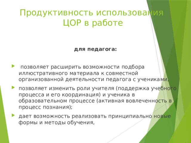 Продуктивность использования  ЦОР в работе для педагога:   позволяет расширить возможности подбора иллюстративного материала к совместной организованной деятельности педагога с учениками, позволяет изменить роли учителя (поддержка учебного процесса и его координация) и ученика в образовательном процессе (активная вовлеченность в процесс познания); дает возможность реализовать принципиально новые формы и методы обучения,   