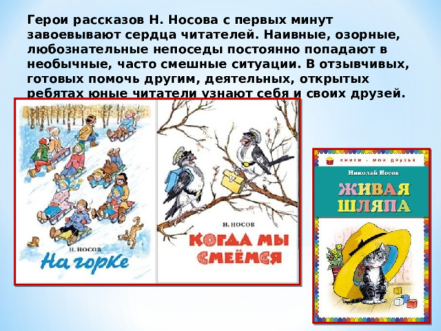 Герои рассказов Н. Носова с первых минут завоевывают сердца читателей. Наивные, озорные, любознательные непоседы постоянно попадают в необычные, часто смешные ситуации. В отзывчивых, готовых помочь другим, деятельных, открытых ребятах юные читатели узнают себя и своих друзей. 