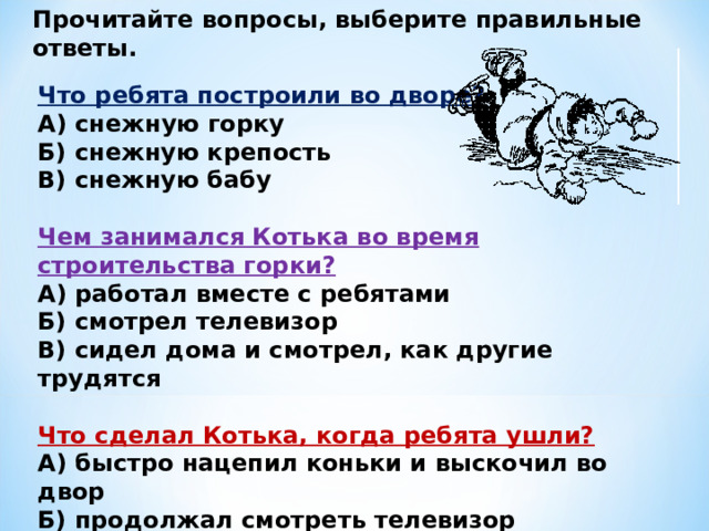 Прочитайте вопросы, выберите правильные ответы.  Что ребята построили во дворе?  А) снежную горку  Б) снежную крепость  В) снежную бабу  Чем занимался Котька во время строительства горки?  А) работал вместе с ребятами  Б) смотрел телевизор  В) сидел дома и смотрел, как другие трудятся  Что сделал Котька, когда ребята ушли?  А) быстро нацепил коньки и выскочил во двор  Б) продолжал смотреть телевизор  В) стал строить свою горку 
