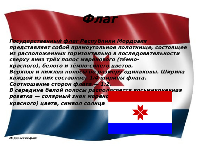 Флаг Государственный флаг Республики Мордовия представляет собой прямоугольное полотнище, состоящее из расположенных горизонтально в последовательности сверху вниз трёх полос маренового (тёмно-красного), белого и тёмно-синего цветов.  Верхняя и нижняя полосы по размеру одинаковы. Ширина каждой из них составляет 1/4 ширины флага.  Соотношение сторон флага — 1:2.  В середине белой полосы располагается восьмиконечная розетка — солярный знак маренового (тёмно- красного) цвета, символ солнца          Мордовский флаг 