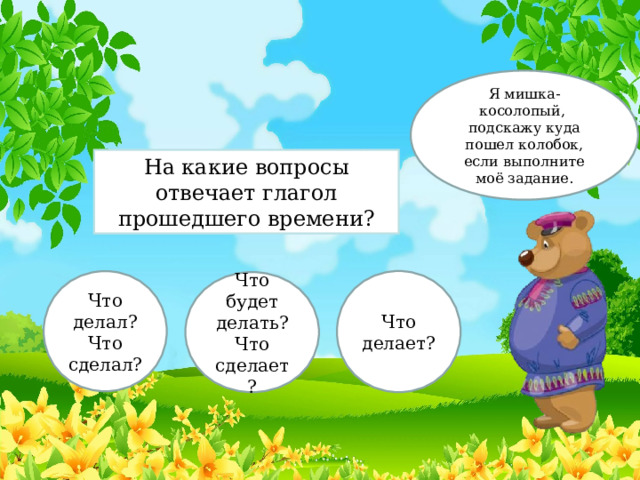 Я мишка-косолопый, подскажу куда пошел колобок, если выполните моё задание. На какие вопросы отвечает глагол прошедшего времени? Что делал? Что сделал? Что делает? Что будет делать? Что сделает? 