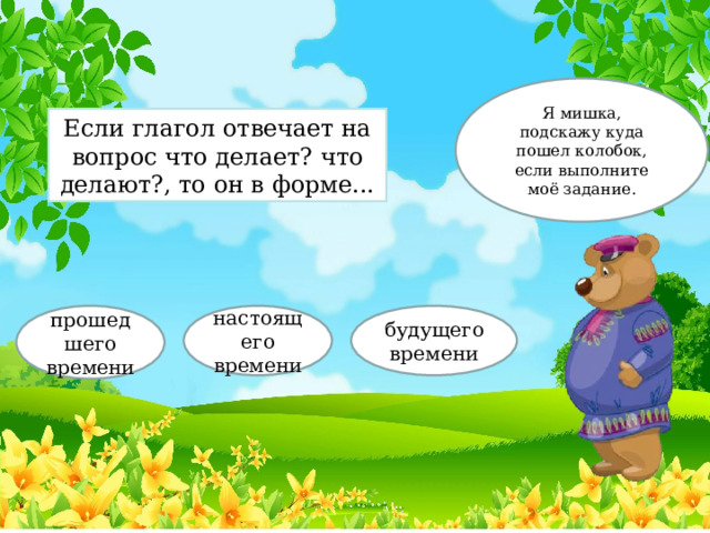 Я мишка, подскажу куда пошел колобок, если выполните моё задание. Если глагол отвечает на вопрос что делает? что делают?, то он в форме... прошедшего времени настоящего времени будущего времени 