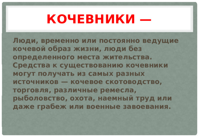 Кочевники — Люди, временно или постоянно ведущие кочевой образ жизни, люди без определенного места жительства. Средства к существованию кочевники могут получать из самых разных источников — кочевое скотоводство, торговля, различные ремесла, рыболовство, охота, наемный труд или даже грабеж или военные завоевания.    