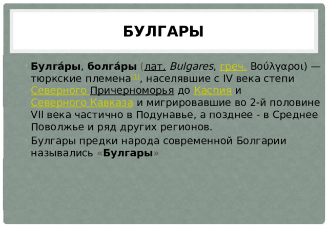 Булгары Булга́ры ,  болга́ры  ( лат.   Bulgares ,  греч.  Βoύλγαρoι) — тюркские племена [1] , населявшие с IV века степи  Северного  Причерноморья  до  Каспия  и  Северного Кавказа  и мигрировавшие во 2-й половине VII века частично в Подунавье, а позднее - в Среднее Поволжье и ряд других регионов. Булгары предки народа современной Болгарии назывались « Булгары » 