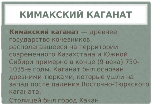 Кимакский каганат Кимакский каганат — древнее государство кочевников, располагавшееся на территории современного Казахстана и Южной Сибири примерно в конце (9 века) 750-1035-е годы. Каганат был основан древними тюрками, которые ушли на запад после падения Восточно-Тюркского каганата. Столицей был город Хакан 