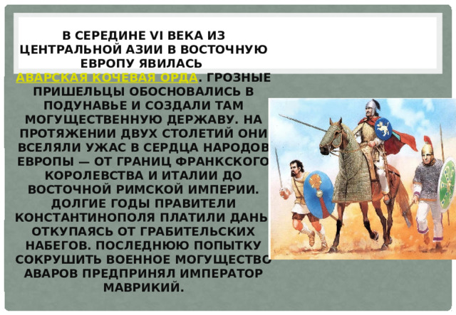 В середине VI века из Центральной Азии в Восточную Европу явилась  аварская кочевая орда . Грозные пришельцы обосновались в Подунавье и создали там могущественную державу. На протяжении двух столетий они вселяли ужас в сердца народов Европы — от границ Франкского королевства и Италии до Восточной Римской империи. Долгие годы правители Константинополя платили дань, откупаясь от грабительских набегов. Последнюю попытку сокрушить военное могущество аваров предпринял император Маврикий. 