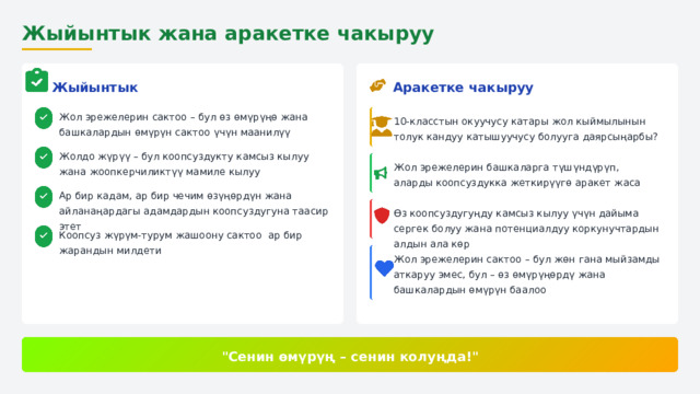  Жыйынтык жана аракетке чакыруу Аракетке чакыруу Жыйынтык Жол эрежелерин сактоо – бул өз өмүрүңө жана башкалардын өмүрүн сактоо үчүн маанилүү 10-класстын окуучусу катары жол кыймылынын толук кандуу катышуучусу болууга даярсыңарбы? Жолдо жүрүү – бул коопсуздукту камсыз кылуу жана жоопкерчиликтүү мамиле кылуу Жол эрежелерин башкаларга түшүндүрүп, аларды коопсуздукка жеткирүүгө аракет жаса Ар бир кадам, ар бир чечим өзүңөрдүн жана айланаңардагы адамдардын коопсуздугуна таасир этет Өз коопсуздугуңду камсыз кылуу үчүн дайыма сергек болуу жана потенциалдуу коркунучтардын алдын ала көр Коопсуз жүрүм-турум жашоону сактоо ар бир жарандын милдети Жол эрежелерин сактоо – бул жөн гана мыйзамды аткаруу эмес, бул – өз өмүрүңөрдү жана башкалардын өмүрүн баалоо 