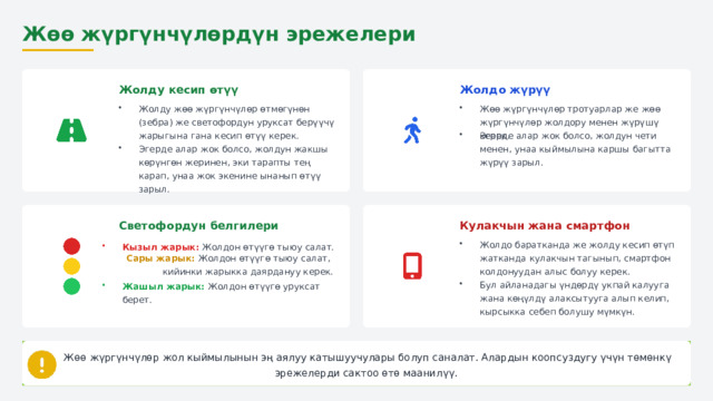  Жөө жүргүнчүлөрдүн эрежелери Жолдо жүрүү Жолду кесип өтүү Жолду жөө жүргүнчүлөр өтмөгүнөн (зебра) же светофордун уруксат берүүчү жарыгына гана кесип өтүү керек. Жөө жүргүнчүлөр тротуарлар же жөө жүргүнчүлөр жолдору менен жүрүшү керек. Эгерде алар жок болсо, жолдун чети менен, унаа кыймылына каршы багытта жүрүү зарыл. Эгерде алар жок болсо, жолдун жакшы көрүнгөн жеринен, эки тарапты тең карап, унаа жок экенине ынанып өтүү зарыл. Кулакчын жана смартфон Светофордун белгилери Жолдо баратканда же жолду кесип өтүп жатканда кулакчын тагынып, смартфон колдонуудан алыс болуу керек. Кызыл жарык: Жолдон өтүүгө тыюу салат.  Сары жарык: Жолдон өтүүгө тыюу салат,  кийинки жарыкка даярдануу керек. Бул айланадагы үндөрдү укпай калууга жана көңүлдү алаксытууга алып келип, кырсыкка себеп болушу мүмкүн. Жашыл жарык: Жолдон өтүүгө уруксат берет.  Жөө жүргүнчүлөр жол кыймылынын эң аялуу катышуучулары болуп саналат. Алардын коопсуздугу үчүн төмөнкү эрежелерди сактоо өтө маанилүү. 