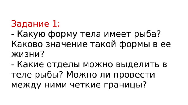 Задание 1: - Какую форму тела имеет рыба? Каково значение такой формы в ее жизни? - Какие отделы можно выделить в теле рыбы? Можно ли провести между ними четкие границы? 