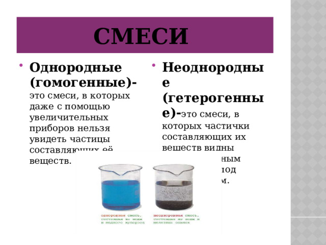 Смеси Однородные (гомогенные)- это смеси, в которых даже с помощью увеличительных приборов нельзя увидеть частицы составляющих её веществ. Неоднородные (гетерогенные)- это смеси, в которых частички составляющих их веществ видны невооружённым глазом или под микроскопом. 