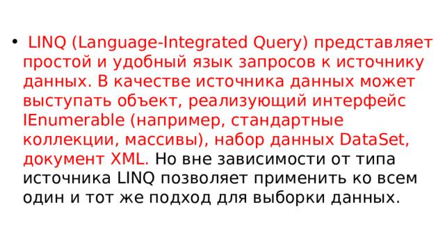  LINQ (Language-Integrated Query) представляет простой и удобный язык запросов к источнику данных. В качестве источника данных может выступать объект, реализующий интерфейс IEnumerable (например, стандартные коллекции, массивы), набор данных DataSet, документ XML. Но вне зависимости от типа источника LINQ позволяет применить ко всем один и тот же подход для выборки данных. 