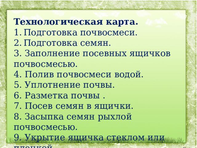 Технологическая карта. Подготовка почвосмеси. Подготовка семян. 3. Заполнение посевных ящичков почвосмесью. 4. Полив почвосмеси водой. 5. Уплотнение почвы. 6. Разметка почвы . 7. Посев семян в ящички. 8. Засыпка семян рыхлой почвосмесью. 9. Укрытие ящичка стеклом или пленкой. 