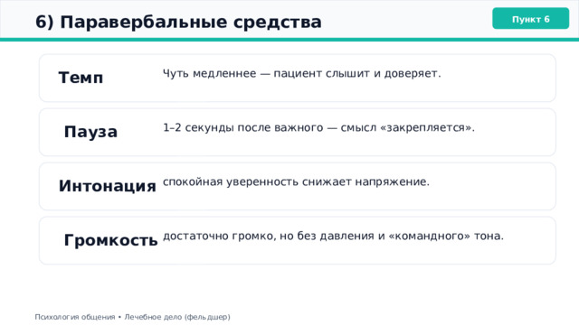  6) Паравербальные средства Пункт 6 Темп Чуть медленнее — пациент слышит и доверяет. 1–2 секунды после важного — смысл «закрепляется».  Пауза Интонация спокойная уверенность снижает напряжение.  Громкость достаточно громко, но без давления и «командного» тона. Психология общения • Лечебное дело (фельдшер) 