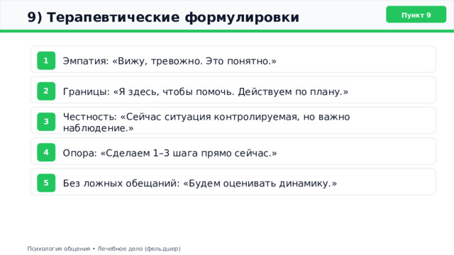  9) Терапевтические формулировки Пункт 9 Эмпатия: «Вижу, тревожно. Это понятно.» 1 Границы: «Я здесь, чтобы помочь. Действуем по плану.» 2 Честность: «Сейчас ситуация контролируемая, но важно наблюдение.» 3 Опора: «Сделаем 1–3 шага прямо сейчас.» 4 Без ложных обещаний: «Будем оценивать динамику.» 5 Психология общения • Лечебное дело (фельдшер) 