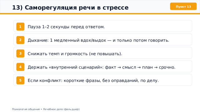  13) Саморегуляция речи в стрессе Пункт 13 Пауза 1–2 секунды перед ответом. 1 Дыхание: 1 медленный вдох/выдох — и только потом говорить. 2 Снижать темп и громкость (не повышать). 3 Держать «внутренний сценарий»: факт → смысл → план → срочно. 4 Если конфликт: короткие фразы, без оправданий, по делу. 5 Психология общения • Лечебное дело (фельдшер) 