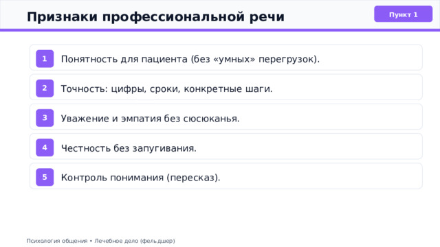  Признаки профессиональной речи Пункт 1 Понятность для пациента (без «умных» перегрузок). 1 Точность: цифры, сроки, конкретные шаги. 2 Уважение и эмпатия без сюсюканья. 3 Честность без запугивания. 4 Контроль понимания (пересказ). 5 Психология общения • Лечебное дело (фельдшер) 