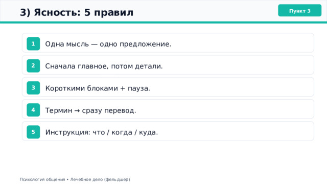  3) Ясность: 5 правил Пункт 3 Одна мысль — одно предложение. 1 Сначала главное, потом детали. 2 Короткими блоками + пауза. 3 Термин → сразу перевод. 4 Инструкция: что / когда / куда. 5 Психология общения • Лечебное дело (фельдшер) 