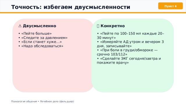  Точность: избегаем двусмысленности Пункт 4 ⚠️ Двусмысленно ✅ Конкретно • «Пейте больше» • «Пейте по 100–150 мл каждые 20–30 минут» • «Измеряйте АД утром и вечером 3 дня, записывайте» • «Следите за давлением» • «Если станет хуже…» • «При боли в груди/обмороке — срочно 103/112» • «Сделайте ЭКГ сегодня/завтра и покажите врачу» • «Надо обследоваться» Психология общения • Лечебное дело (фельдшер) 