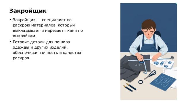 Закройщик Закройщик — специалист по раскрою материалов, который выкладывает и нарезает ткани по выкройкам. Готовит детали для пошива одежды и других изделий, обеспечивая точность и качество раскроя.  
