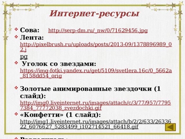Интернет-ресурсы Сова: http://serp-dm.ru/_nw/0/71629456.jpg Лента: http://pixelbrush.ru/uploads/posts/2013-09/1378896989_02.j pg   Уголок со звездами: https://img-fotki.yandex.ru/get/5109/svetlera.16c/0_5662a_8158dd54_orig  Золотые анимированные звездочки (1 слайд): http://img0.liveinternet.ru/images/attach/c/3/77/957/77957384_77772038_zvezdochki.gif «Конфетти» (1 слайд): http://img1.liveinternet.ru/images/attach/b/2/2/633/2633622_6076627_5283499_i102714521_66418.gif  Разделитель: http://domashniirestoran.ru/images/star-511-106(3).gif http://si-sv.com/publ/15-1-0-266  http://si-sv.com/publ/15-1-0-264  (Вопросы для викторины) https://cdn1.ozone.ru/multimedia/1014749880.jpg  
