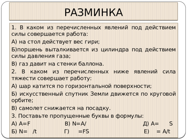 РАЗМИНКА 1. В каком из перечисленных явлений под действием силы совершается работа: А) на стол действует вес гири; Б)поршень выталкивается из цилиндра под действием силы давления газа; В) газ давит на стенки баллона. 2. В каком из перечисленных ниже явлений сила тяжести совершает работу: А) шар катится по горизонтальной поверхности; Б) искусственный спутник Земли движется по круговой орбите; В) самолет снижается на посадку. 3. Поставьте пропущенные буквы в формулы: А) А=F В) N=A/ Д) А= S Б) N= /t Г) =FS Е) = A/t 