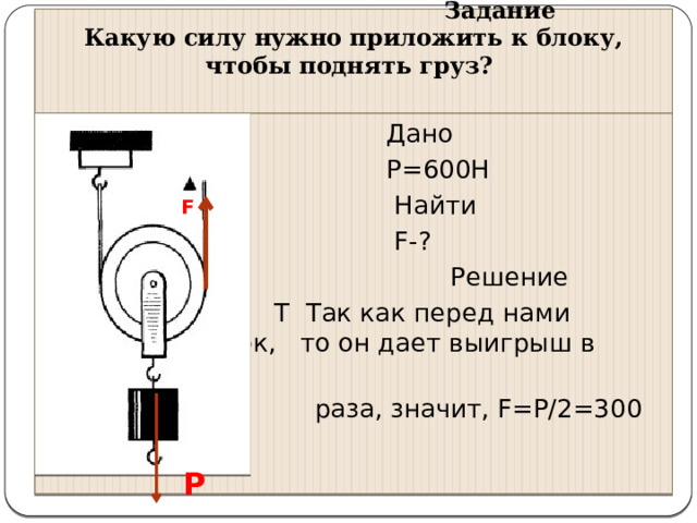      Задание  Какую силу нужно приложить к блоку, чтобы поднять груз?    Дано  Р=600Н  Найти  F-?  Решение  Т Так как перед нами подвижный блок, то он дает выигрыш в силе в 2  раза, значит, F=P/2=300 H F P 