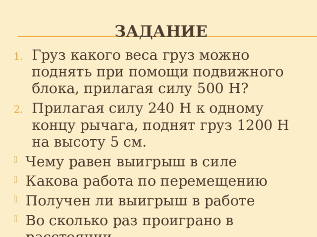 Задание Груз какого веса груз можно поднять при помощи подвижного блока, прилагая силу 500 Н? Прилагая силу 240 Н к одному концу рычага, поднят груз 1200 Н на высоту 5 см. Чему равен выигрыш в силе Какова работа по перемещению Получен ли выигрыш в работе Во сколько раз проиграно в расстоянии 
