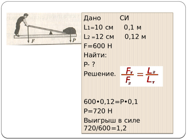 Дано СИ L 1= 10 см 0,1 м L 2 = 12 см 0,12 м F=600 H Найти: P- ? Решение. 600•0,12=Р•0,1 Р=720 Н Выигрыш в силе 720/600=1,2 