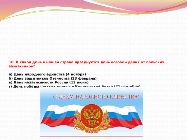 10. В какой день в нашей стране празднуется день освобождения от польских захватчиков?   а) День народного единства (4 ноября)  б) День защитников Отечества (23 февраля)  в) День независимости России (12 июня)  г) День победы русских полков в Куликовской битве (21 сентября)   