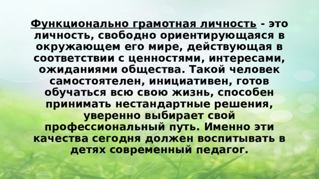 Функционально грамотная личность  - это личность, свободно ориентирующаяся в окружающем его мире, действующая в соответствии с ценностями, интересами, ожиданиями общества. Такой человек самостоятелен, инициативен, готов обучаться всю свою жизнь, способен принимать нестандартные решения, уверенно выбирает свой профессиональный путь. Именно эти качества сегодня должен воспитывать в детях современный педагог. 