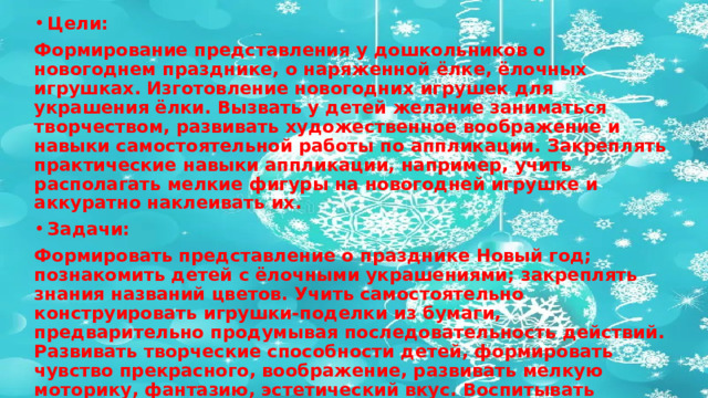 Цели: Формирование представления у дошкольников о новогоднем празднике, о наряженной ёлке, ёлочных игрушках. Изготовление новогодних игрушек для украшения ёлки. Вызвать у детей желание заниматься творчеством, развивать художественное воображение и навыки самостоятельной работы по аппликации. Закреплять практические навыки аппликации, например, учить располагать мелкие фигуры на новогодней игрушке и аккуратно наклеивать их. Задачи: Формировать представление о празднике Новый год; познакомить детей с ёлочными украшениями; закреплять знания названий цветов. Учить самостоятельно конструировать игрушки-поделки из бумаги, предварительно продумывая последовательность действий. Развивать творческие способности детей, формировать чувство прекрасного, воображение, развивать мелкую моторику, фантазию, эстетический вкус. Воспитывать интерес к аппликации, создать радостное настроение — украшать свою ёлочную игрушку, вырабатывать умение работать самостоятельно. Закрепить навыки правильного пользования ножницами, умение работать с бумагой и клеем.  