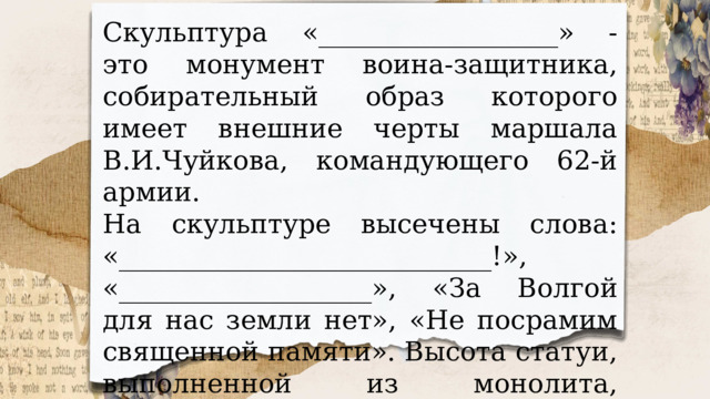 Скульптура «__________________» - это монумент воина-защитника, собирательный образ которого имеет внешние черты маршала В.И.Чуйкова, командующего 62-й армии. На скульптуре высечены слова: «____________________________!», «___________________», «За Волгой для нас земли нет», «Не посрамим священной памяти». Высота статуи, выполненной из монолита, составляет 16,5 метра. 