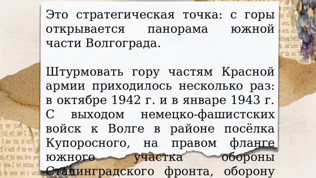 Это стратегическая точка: с горы открывается панорама южной части Волгограда. Штурмовать гору частям Красной армии приходилось несколько раз: в октябре 1942 г. и в январе 1943 г. С выходом немецко-фашистских войск к Волге в районе посёлка Купоросного, на правом фланге южного участка обороны Сталинградского фронта, оборону держала 64-я армия генерала Михаила Степановича Шумилова. 