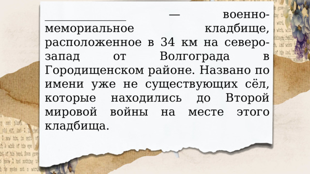 ______________ — военно-мемориальное кладбище, расположенное в 34 км на северо-запад от Волгограда в Городищенском районе. Названо по имени уже не существующих сёл, которые находились до Второй мировой войны на месте этого кладбища. 