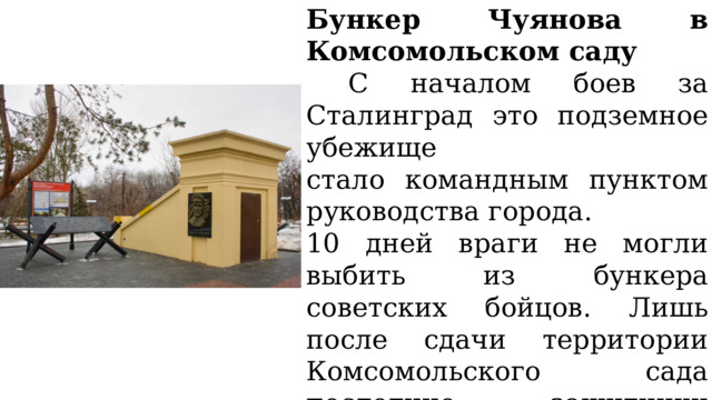Бункер Чуянова в Комсомольском саду  С началом боев за Сталинград это подземное убежище стало командным пунктом руководства города. 10 дней враги не могли выбить из бункера советских бойцов. Лишь после сдачи территории Комсомольского сада последние защитники покинули убежище – никто из них там не погиб. 