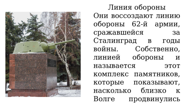 Линия обороны Они воссоздают линию обороны 62-й армии, сражавшейся за Сталинград в годы войны. Собственно, линией обороны и называется этот комплекс памятников, которые показывают, насколько близко к Волге продвинулись немецкие войска в ходе боев за город. 