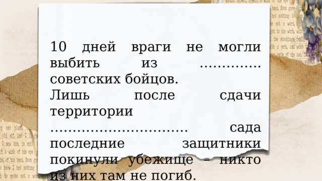 10 дней враги не могли выбить из ………….. советских бойцов. Лишь после сдачи территории …………………………. сада последние защитники покинули убежище – никто из них там не погиб. 